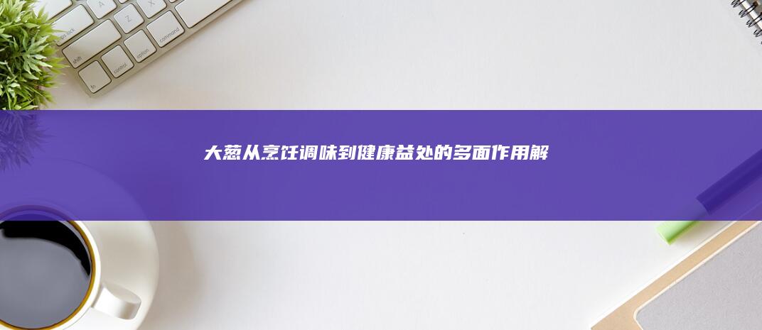 大葱：从烹饪调味到健康益处的多面作用解析